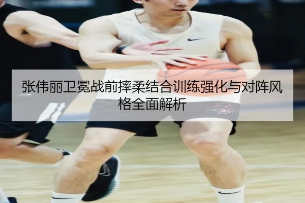 张伟丽卫冕战前摔柔结合训练强化与对阵风格全面解析